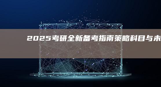 2025考研全新备考指南：策略、科目与未来趋势解析